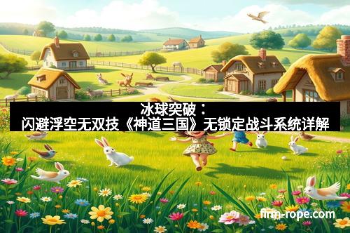 冰球突破：闪避浮空无双技《神道三国》无锁定战斗系统详解